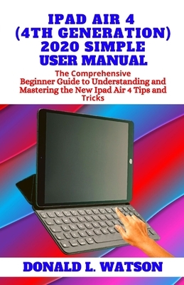 iPad Air 4 (4th Generation) 2020 Simple User Manual: The Comprehensive Beginner Guide to Understanding and Mastering the New Ipad Air 4 Tips and Trick by Donald Watson
