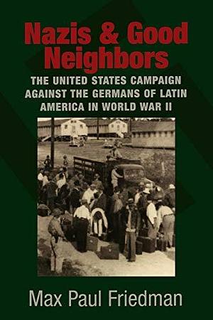 Nazis and Good Neighbors: The United States Campaign against the Germans of Latin America in World War II by Max Paul Friedman