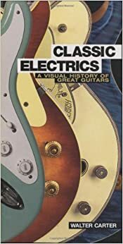 Classic Electrics: A Visual History Of Great Guitars by Walter Carter