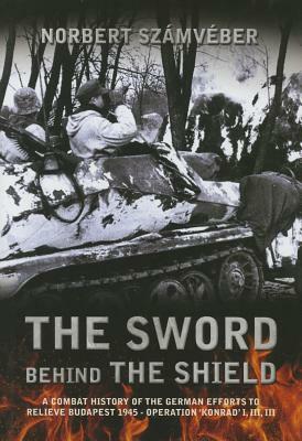 The Sword Behind the Shield: A Combat History of the German Efforts to Relieve Budapest 1945 - Operation 'konrad' I, III, III by Norbert Számvéber