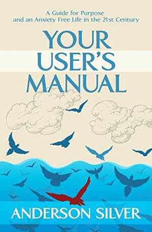 Your User's Manual: A Guide for Purpose and an Anxiety Free Life in the 21st Century by Anderson Silver