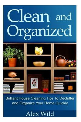 Clean And Organized - Brilliant House Cleaning Tips To De-Clutter And Organize Y by Alex Wild