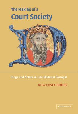 The Making of a Court Society: Kings and Nobles in Late Medieval Portugal by Rita Costa Gomes