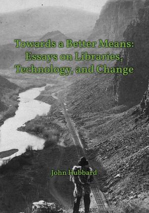 Towards a Better Means: Essays on Libraries, Technology, and Change by John Hubbard