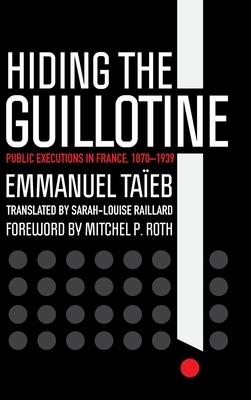 Hiding the Guillotine: Public Executions in France, 1870-1939 by Emmanuel Taeieb