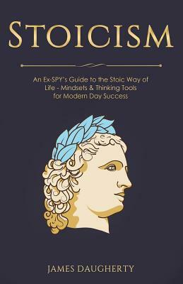 Stoicism: An Ex-Spy's Guide to the Stoic Way of Life - Mindsets & Thinking Tools for Modern Day Success by James Daugherty