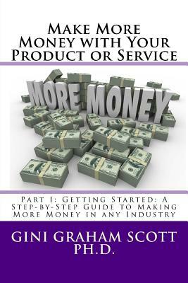 Make More Money with Your Product or Service: Part I: Getting Started: A Step-by-Step Guide to Making More Money in any Industry by Gini Graham Scott Phd