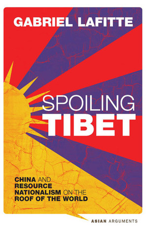 Spoiling Tibet: China and Resource Nationalism on the Roof of the World by Gabriel Lafitte