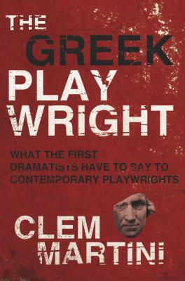 The Greek Playwright: What the First Dramatists Have to Say to Contemporary Playwrights by Clem Martini