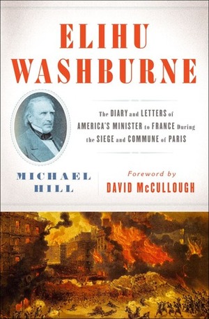Elihu Washburne : The Diary and Letters of America's Minister to France During the Siege and Commune of Paris by Michael Hill, David McCullough