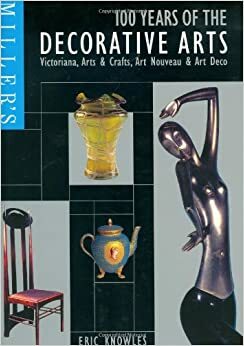 Miller's 100 Years of the Decorative Arts: Victoriana, Arts & Crafts, Art Nouveau, & Art Deco by Eric Knowles