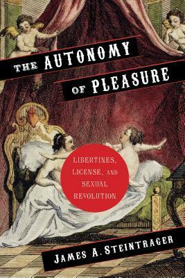 The Autonomy of Pleasure: Libertines, License, and Sexual Revolution by James A. Steintrager