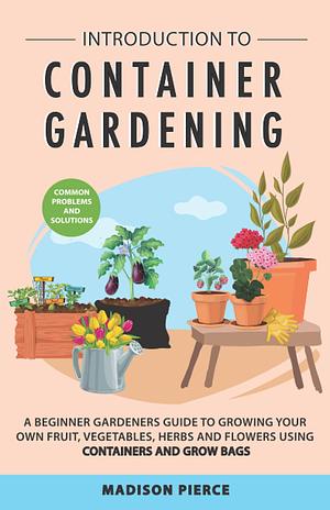 Introduction to Container Gardening: Beginners Guide to Growing Your Own Fruit, Vegetables and Herbs Using Containers and Grow Bags by Madison Pierce