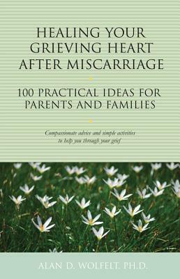 Healing Your Grieving Heart After Miscarriage: 100 Practical Ideas for Parents and Families by Alan D. Wolfelt