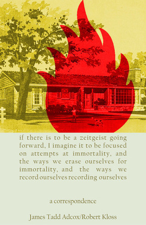 IF THERE IS TO BE A ZEITGEIST GOING FORWARD, I IMAGINE IT TO BE FOCUSED ON ATTEMPTS AT IMMORTALITY, AND THE WAYS WE ERASE OURSELVES FOR IMMORTALITY, AND THE WAYS WE RECORD OURSELVES RECORDING OURSELVES: A Correspondence by James Tadd Adcox, Robert Kloss