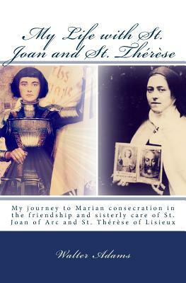 My Life with St. Joan and St. Thérèse: My journey to Marian consecration in the friendship and sisterly care of St. Joan of Arc and St. Thérèse of Lis by Walter Adams