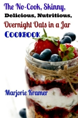 The No-Cook, Skinny, Delicious, Nutritious Overnight Oats in a Jar Cookbook by Marjorie Kramer