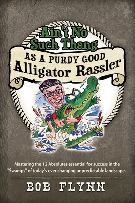 Ain't No Such Thang As A Purdy Good Alligator Rassler: Mastering the 12 Absolutes essential for success in the "Swamps" of today's changing unpredicta by Bob Flynn