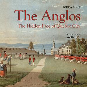 The Anglos: The Hidden Face of Quebec City (Vol. I) 1608-1850 by Louisa Blair