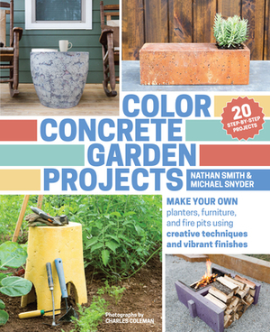 Color Concrete Garden Projects: Make Your Own Planters, Furniture, and Fire Pits Using Creative Techniques and Vibrant Finishes by Nathan Smith, Michael Snyder