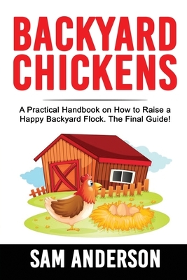Backyard Chickens: A Practical Handbook on How to Raise a Happy Backyard Flock The Final Guide! by Sam Anderson