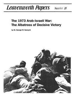 The 1973 Arab-Israeli War: The Albatross of Decisive Victory by George W. Gawrych