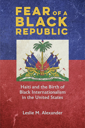 Fear of a Black Republic: Haiti and the Birth of Black Internationalism in the United States by Leslie M. Alexander