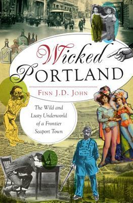 Wicked Portland: The Wild and Lusty Underworld of a Frontier Seaport Town by Finn J. D. John
