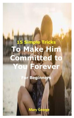 15 Simple Tricks To Make Him Committed to You Forever For Beginners by Mary George