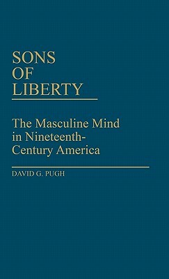 Sons of Liberty: The Masculine Mind in Nineteenth-Century America by David Pugh