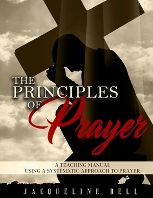 The Principles of Prayer: A Teaching Manual Using a Systematic Approach to Prayer by Jacqueline Bell