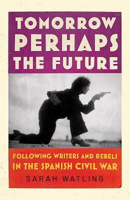 Tomorrow Perhaps the Future: A Book about Writers, Outsiders, and the Spanish Civil War by Sarah Watling