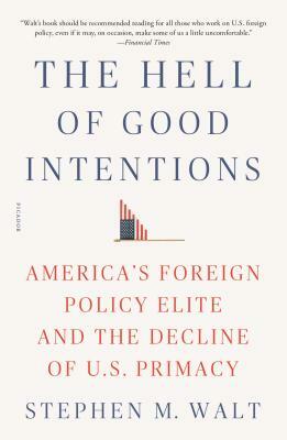 The Hell of Good Intentions: America's Foreign Policy Elite and the Decline of U.S. Primacy by Stephen M. Walt