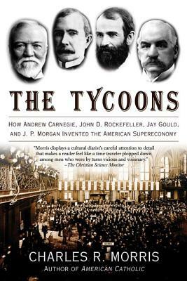 The Tycoons: How Andrew Carnegie, John D. Rockefeller, Jay Gould, and J. P. Morgan Invented the American Supereconomy by Charles R. Morris