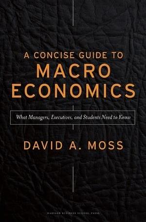 A Concise Guide to Macroeconomics: What Managers, Executives, And Students Need To Know by David A. Moss, David A. Moss