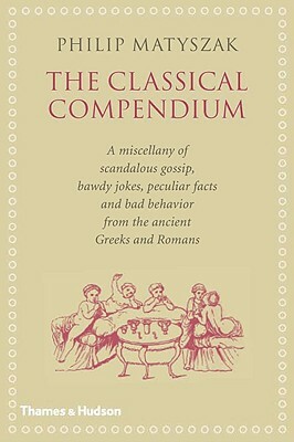 The Classical Compendium: A Miscellany of Scandalous Gossip, Bawdy Jokes, Peculiar Facts, and Bad Behavior from the Ancient Greeks and Romans by Philip Matyszak