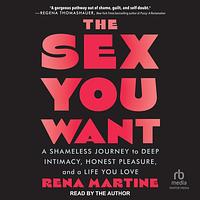 The Sex You Want: A Shameless Journey to Deep Intimacy, Honest Pleasure, and a Life You Love by Rena Martine