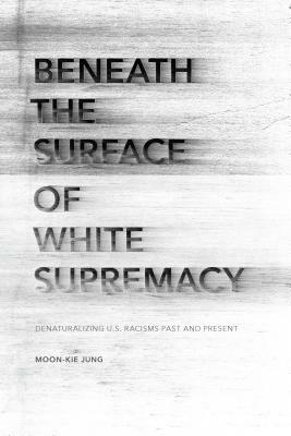 Beneath the Surface of White Supremacy: Denaturalizing U.S. Racisms Past and Present by Moon-Kie Jung