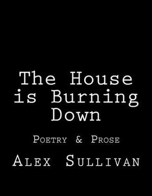 The House is Burning Down: Poetry & Prose by Alex Sullivan