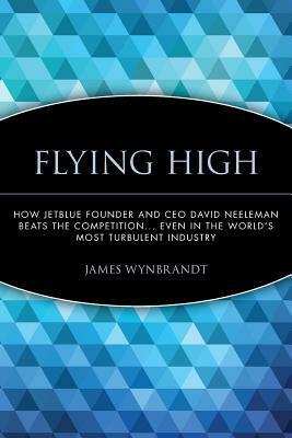 Flying High: How Jetblue Founder and CEO David Neeleman Beats the Competition... Even in the World's Most Turbulent Industry by James Wynbrandt