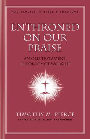 Enthroned on Our Praise: An Old Testament Theology of Worship by Timothy M. Pierce, E. Ray Clendenen