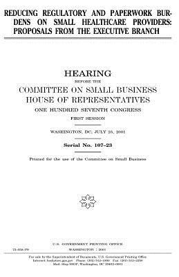 Reducing regulatory and paperwork burdens on small healthcare providers: proposals from the Executive Branch by Committee on Small Business, United States Congress, United States House of Representatives