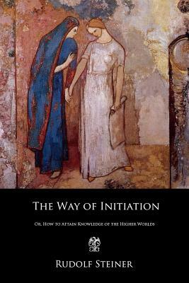 The Way of Initiation: Or, How to Attain Knowledge of the Higher Worlds by Rudolf Steiner