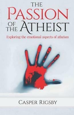 The Passion of the Atheist: Exploring the Emotional Aspects of Atheism by Casper Rigsby