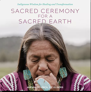 Sacred Ceremony for a Sacred Earth: Indigenous Wisdom for Healing and Transformation by Aniwa Council of Elders