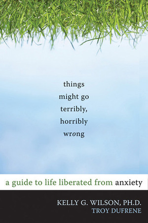 Things Might Go Terribly, Horribly Wrong: A Guide to Life Liberated from Anxiety by Troy Dufrene, Kelly G. Wilson