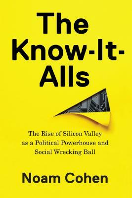 The Know-It-Alls: The Rise of Silicon Valley as a Political Powerhouse and Social Wrecking Ball by Noam Cohen