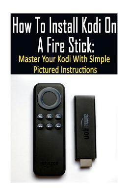 How To Install Kodi On A Fire Stick: Master Your Kodi With Simple Pictured Instructions: (expert, Amazon Prime, tips and tricks, web services, home tv by Adam Strong