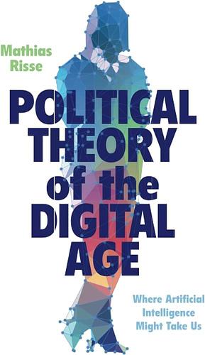 Political Theory of the Digital Age: Where Artificial Intelligence Might Take Us by Mathias Risse