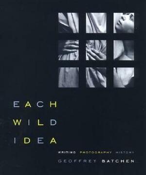 Each Wild Idea: Writing, Photography, History by Geoffrey Batchen